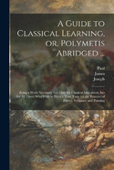 A Guide to Classical Learning, or, Polymetis Abridged ...: Being a Work Necessary Not Only for Classical Instruction, but for All Those Who Wish to Have a True Taste for the Beauties of Poetry, Sculpture and Painting