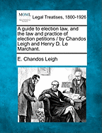 A Guide to Election Law, and the Law and Practice of Election Petitions / By Chandos Leigh and Henry D. Le Marchant.