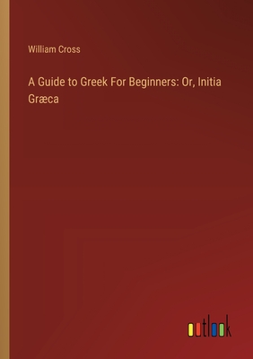 A Guide to Greek For Beginners: Or, Initia Grca - Cross, William