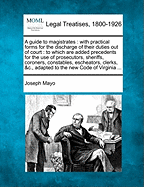 A guide to magistrates: with practical forms for the discharge of their duties out of court: to which are added precedents for the use of prosecutors, sheriffs, coroners, constables, escheators, clerks, &c., adapted to the new Code of Virginia ...