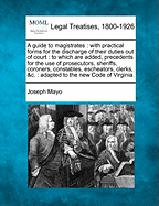 A guide to magistrates: with practical forms for the discharge of their duties out of court: to which are added, precedents for the use of prosecutors, sheriffs, coroners, constables, escheators, clerks, &c.: adapted to the new Code of Virginia.