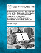 A guide to magistrates: with practical forms for the discharge of their duties out of court: to which are added precedents for the use of prosecutors, sheriffs, coroners, constables, escheators, clerks, &c..