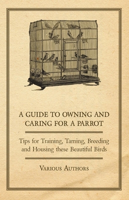 A Guide to Owning and Caring for a Parrot - Tips for Training, Taming, Breeding and Housing These Beautiful Birds - Various