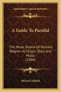 A Guide To Parsifal: The Music Drama Of Richard Wagner, Its Origin, Story And Music (1904)