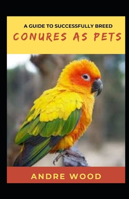 A Guide To Successfully Breed Conures As Pets: A Companion That That Worth It - Wood, Andre