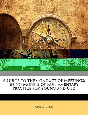 A Guide to the Conduct of Meetings: Being Models of Parliamentary Practice for Young and Old - Fish, George T