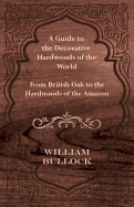 A Guide to the Decorative Hardwoods of the World - From British Oak to the Hardwoods of the Amazon - Bullock, William