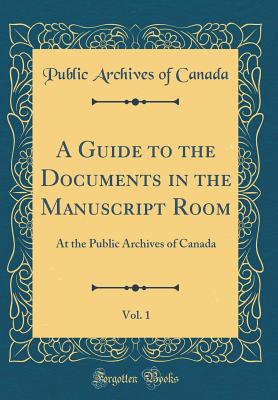 A Guide to the Documents in the Manuscript Room, Vol. 1: At the Public Archives of Canada (Classic Reprint) - Canada, Public Archives of