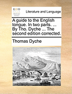 A Guide to the English Tongue. in Two Parts. ... by Tho. Dyche ... the Second Edition Corrected