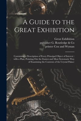 A Guide to the Great Exhibition: Containing a Description of Every Principal Object of Interest: With a Plan, Pointing out the Easiest and Most Systematic Way of Examining the Contents of the Crystal Palace - Great Exhibition (1851 London, Engl (Creator), and G Routledge & Co, Publisher (Creator), and Cox and Wyman, Printer (Creator)
