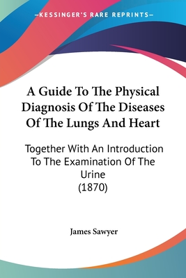 A Guide To The Physical Diagnosis Of The Diseases Of The Lungs And Heart: Together With An Introduction To The Examination Of The Urine (1870) - Sawyer, James, Sir