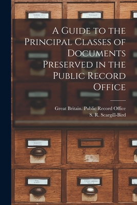A Guide to the Principal Classes of Documents Preserved in the Public Record Office - Great Britain Public Record Office (Creator), and Scargill-Bird, S R (Samuel Robert) (Creator)