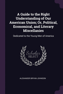 A Guide to the Right Understanding of Our American Union; Or, Political, Economical, and Literary Miscellanies: Dedicated to the Young Men of America