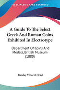 A Guide To The Select Greek And Roman Coins Exhibited In Electrotype: Department Of Coins And Medals, British Museum (1880)