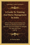 A Guide To Training And Horse Management In India: With A Hindustanee Stable And Veterinary Vocabulary And The Calcutta Turf Club Tables For Weight, For Age And Class (1878)