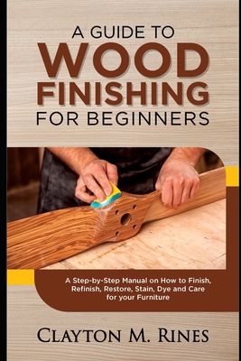 A Guide to Wood Finishing for Beginners: A Step-by-Step Manual on How to Finish, Refinish, Restore, Stain, Dye and Care for your Furniture - Rines, Clayton M
