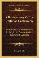 A Half-Century Of The Unitarian Controversy: With Particular Reference To Its Origin, Its Course And Its Prominent Subjects