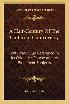 A Half-Century Of The Unitarian Controversy: With Particular Reference To Its Origin, Its Course And Its Prominent Subjects - Ellis, George E