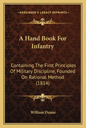 A Hand Book for Infantry: Containing the First Principles of Military Discipline, Founded on Rational Method: Intended to Explain in a Familiar and Practical Manner, for the Use of the Military Force of the United States, the Modern Improvements In...