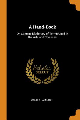 A Hand-Book: Or, Concise Dictionary of Terms Used in the Arts and Sciences - Hamilton, Walter