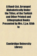 A Hand-List, Arranged Alphabetically Under the Titles, of the Turkish and Other Printed and Lithographed Books Presented by Mrs. E.J.W. Gibb to the