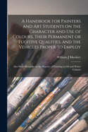 A Handbook for Painters and Art Students on the Character and Use of Colours, Their Permanent or Fugitive Qualities, and the Vehicles Proper to Employ: Also Short Remarks on the Practice of Painting in Oil and Water Colours