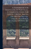 A Handbook for Travellers in Portugal. A Complete Guide for Lisbon, Cintra, Mafra, the British Battle-fields, Alcobac a, Batalha, Oporto, &c
