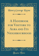 A Handbook for Visitors to Agra and Its Neighbourhood (Classic Reprint)