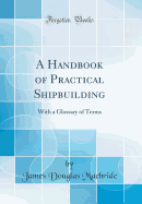 A Handbook of Practical Shipbuilding: With a Glossary of Terms (Classic Reprint)