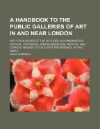 A Handbook to the Public Galleries of Art in and Near London: With Catalogues of the Pictures, Accompanied by Critical, Historical, and Biographical Notices, and Copious Indexes to Facilitate Preference. in Two Parts