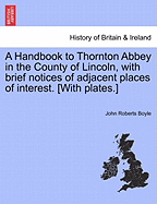 A Handbook to Thornton Abbey in the County of Lincoln, with Brief Notices of Adjacent Places of Interest. [With Plates.]