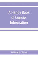 A handy book of curious information: comprising strange happenings in the life of men and animals, odd statistics, extraordinary phenomena and out of the way facts concerning the wonderlands of the earth