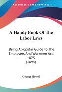 A Handy Book Of The Labor Laws: Being A Popular Guide To The Employers And Workmen Act, 1875 (1895)