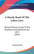 A Handy Book Of The Labor Laws: Being A Popular Guide To The Employers And Workmen Act, 1875 (1895)