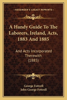 A Handy Guide to the Laborers, Ireland, Acts, 1883 and 1885: And Acts Incorporated Therewith (1885) - Fottrell, George, Sir, and Fottrell, John George