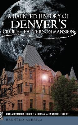 A Haunted History of Denver's Croke-Patterson Mansion - Leggett, Ann Alexander, and Leggett, Jordan Alexander