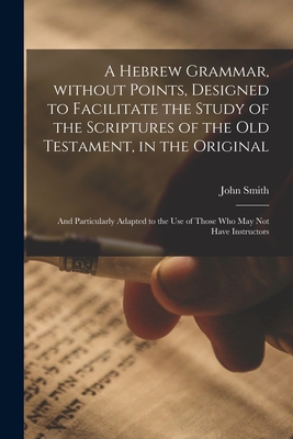 A Hebrew Grammar, Without Points, Designed to Facilitate the Study of the Scriptures of the Old Testament, in the Original: and Particularly Adapted to the Use of Those Who May Not Have Instructors - Smith, John 1766-1831
