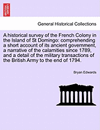 A Historical Survey of the French Colony in the Island of St Domingo: Comprehending a Short Account of Its Ancient Government, a Narrative of the Calamities Since 1789, and a Detail of the Military Transactions of the British Army to the End of 1794.
