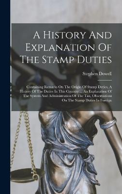 A History And Explanation Of The Stamp Duties: Containing Remarks On The Origin Of Stamp Duties, A History Of The Duties In This Country ... An Explanation Of The System And Administration Of The Tax, Observations On The Stamp Duties In Foreign - Dowell, Stephen