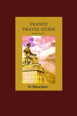 A History Lover's Guide to France: Exploring France Historic Heart, from Gaul to the Present Day - Garvin, Derek
