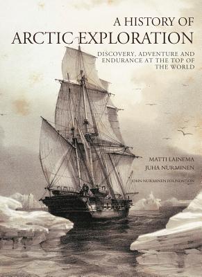 A History of Arctic Exploration: Discovery, Adventure and Endurance at the Top of the World - Nurminen, Juha, and Lainema, Matti