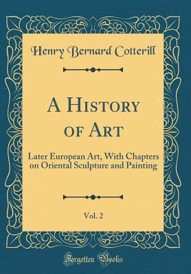 A History of Art, Vol. 2: Later European Art, with Chapters on Oriental Sculpture and Painting (Classic Reprint) - Cotterill, Henry Bernard