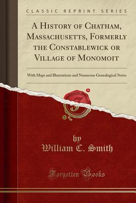 A History of Chatham, Massachusetts, Formerly the Constablewick or Village of Monomoit: With Maps and Illustrations and Numerous Genealogical Notes (Classic Reprint) - Smith, William C