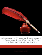 A History of Classical Scholarship ...: From the Sixth Century B. C. to the End of the Middle Ages: Volume 1 of a History of Classical Scholarship