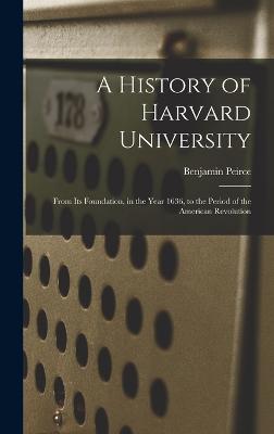 A History of Harvard University: From Its Foundation, in the Year 1636, to the Period of the American Revolution - Peirce, Benjamin