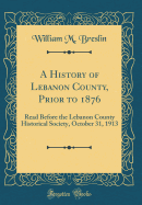 A History of Lebanon County, Prior to 1876: Read Before the Lebanon County Historical Society, October 31, 1913 (Classic Reprint)