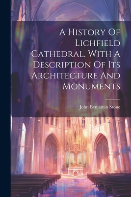 A History Of Lichfield Cathedral. With A Description Of Its Architecture And Monuments - John Benjamin Stone (Sir ) (Creator)