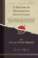 A History of Matrimonial Institutions, Vol. 1: Chiefly in England and the United States with an Introductory Analysis of the Literature and the Theories of Primitive Marriage and the Family (Classic Reprint)