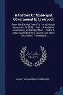 A History Of Municipal Government In Liverpool: From The Earliest Times To The Municipal Reform Act Of 1835 ... Part I: A Narrative Introduction, By Ramsay Muir ... Part Ii: A Collection Of Charters, Leases, And Other Documents, Transcribed,