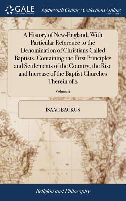 A History of New-England, With Particular Reference to the Denomination of Christians Called Baptists. Containing the First Principles and Settlements of the Country; the Rise and Increase of the Baptist Churches Therein of 2; Volume 2 - Backus, Isaac
